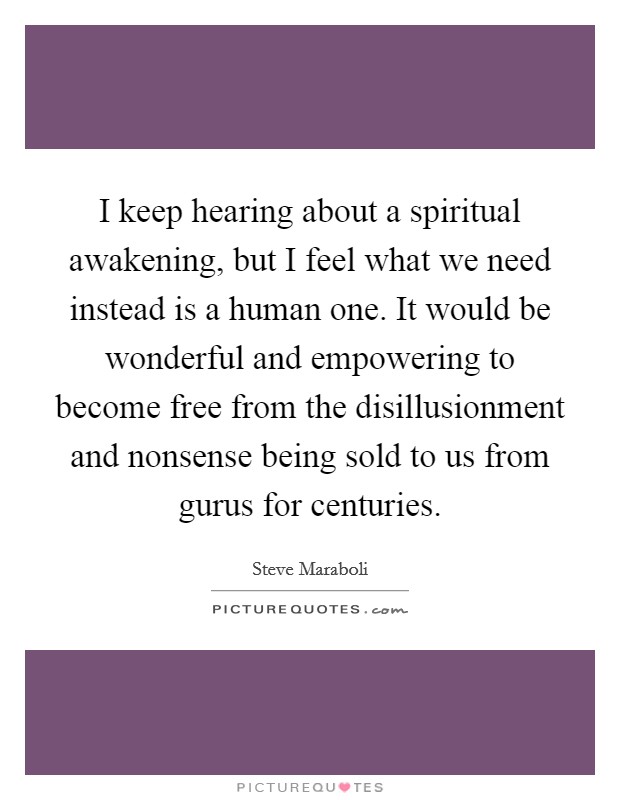 I keep hearing about a spiritual awakening, but I feel what we need instead is a human one. It would be wonderful and empowering to become free from the disillusionment and nonsense being sold to us from gurus for centuries. Picture Quote #1