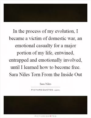 In the process of my evolution, I became a victim of domestic war, an emotional casualty for a major portion of my life, entwined, entrapped and emotionally involved, until I learned how to become free. Sara Niles Torn From the Inside Out Picture Quote #1