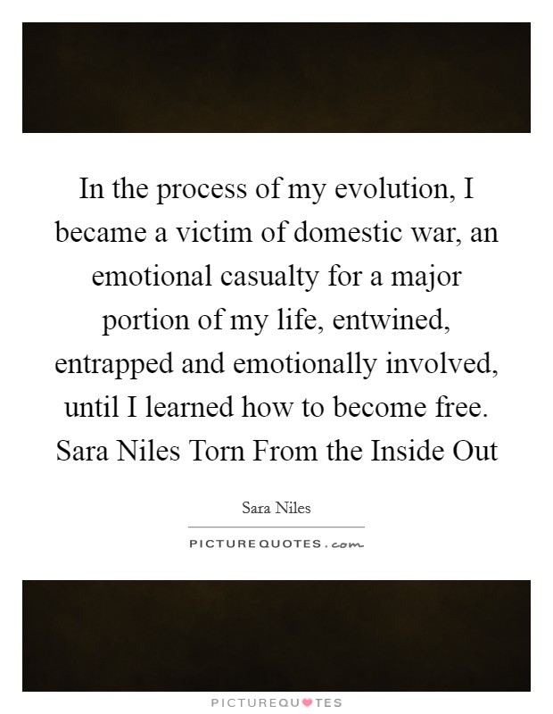 In the process of my evolution, I became a victim of domestic war, an emotional casualty for a major portion of my life, entwined, entrapped and emotionally involved, until I learned how to become free. Sara Niles Torn From the Inside Out Picture Quote #1
