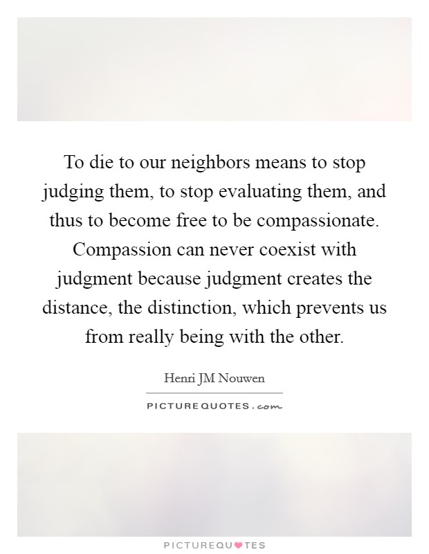 To die to our neighbors means to stop judging them, to stop evaluating them, and thus to become free to be compassionate. Compassion can never coexist with judgment because judgment creates the distance, the distinction, which prevents us from really being with the other. Picture Quote #1