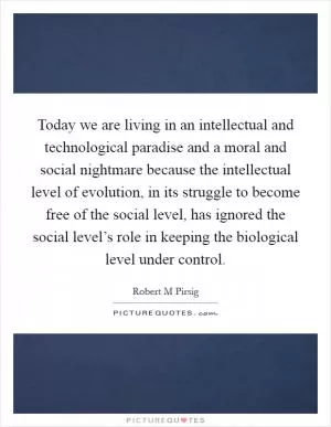 Today we are living in an intellectual and technological paradise and a moral and social nightmare because the intellectual level of evolution, in its struggle to become free of the social level, has ignored the social level’s role in keeping the biological level under control Picture Quote #1