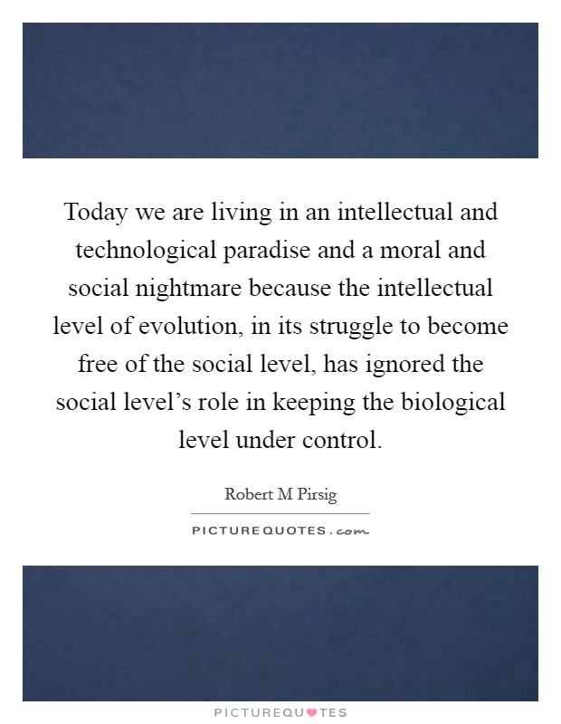 Today we are living in an intellectual and technological paradise and a moral and social nightmare because the intellectual level of evolution, in its struggle to become free of the social level, has ignored the social level's role in keeping the biological level under control. Picture Quote #1