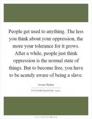 People get used to anything. The less you think about your oppression, the more your tolerance for it grows. After a while, people just think oppression is the normal state of things. But to become free, you have to be acutely aware of being a slave Picture Quote #1