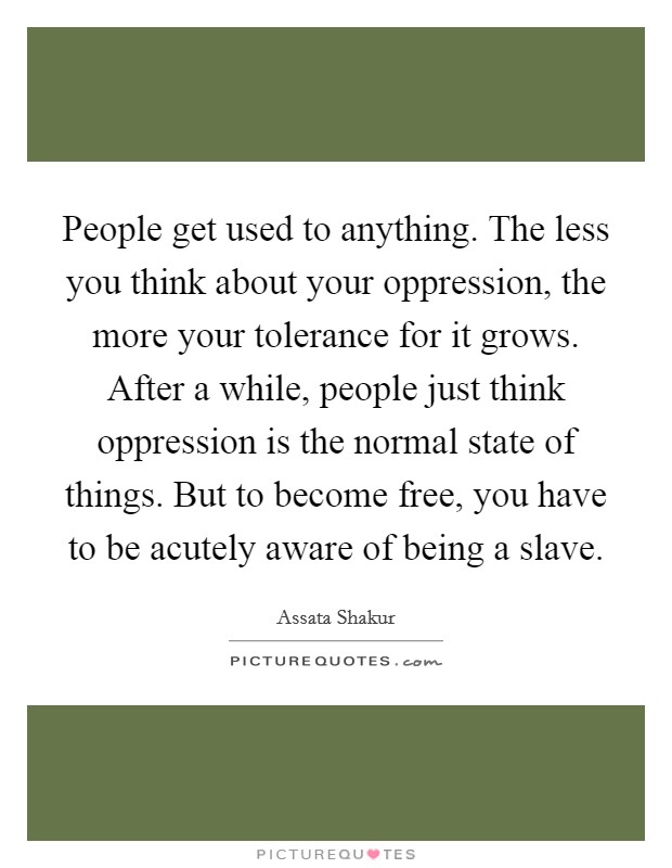 People get used to anything. The less you think about your oppression, the more your tolerance for it grows. After a while, people just think oppression is the normal state of things. But to become free, you have to be acutely aware of being a slave. Picture Quote #1