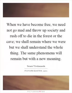 When we have become free, we need not go mad and throw up society and rush off to die in the forest or the cave; we shall remain where we were but we shall understand the whole thing. The same phenomena will remain but with a new meaning Picture Quote #1
