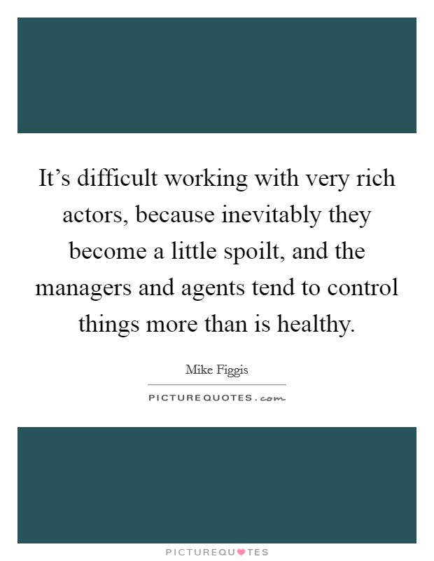 It's difficult working with very rich actors, because inevitably they become a little spoilt, and the managers and agents tend to control things more than is healthy. Picture Quote #1