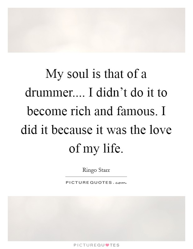 My soul is that of a drummer.... I didn't do it to become rich and famous. I did it because it was the love of my life. Picture Quote #1