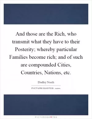 And those are the Rich, who transmit what they have to their Posterity; whereby particular Families become rich; and of such are compounded Cities, Countries, Nations, etc Picture Quote #1
