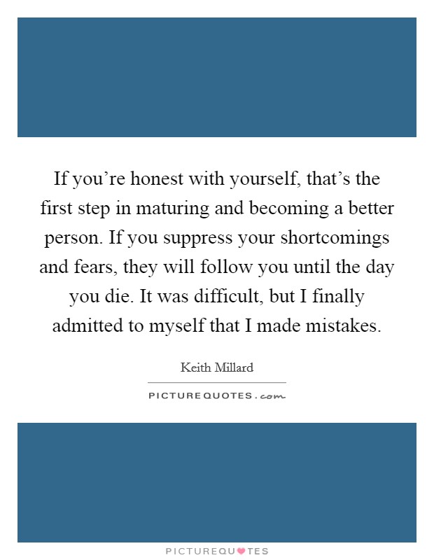 If you're honest with yourself, that's the first step in maturing and becoming a better person. If you suppress your shortcomings and fears, they will follow you until the day you die. It was difficult, but I finally admitted to myself that I made mistakes. Picture Quote #1