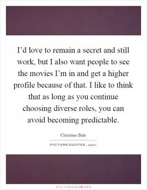 I’d love to remain a secret and still work, but I also want people to see the movies I’m in and get a higher profile because of that. I like to think that as long as you continue choosing diverse roles, you can avoid becoming predictable Picture Quote #1