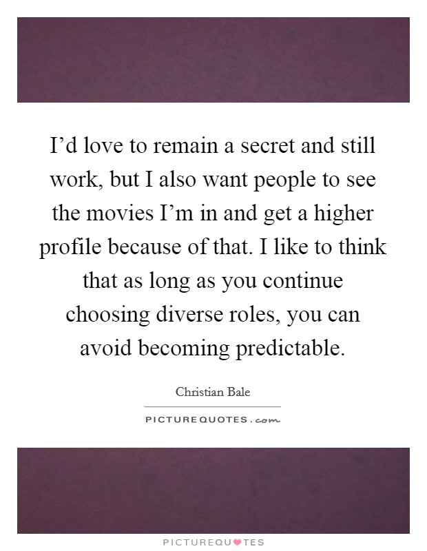 I'd love to remain a secret and still work, but I also want people to see the movies I'm in and get a higher profile because of that. I like to think that as long as you continue choosing diverse roles, you can avoid becoming predictable. Picture Quote #1