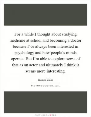For a while I thought about studying medicine at school and becoming a doctor because I’ve always been interested in psychology and how people’s minds operate. But I’m able to explore some of that as an actor and ultimately I think it seems more interesting Picture Quote #1