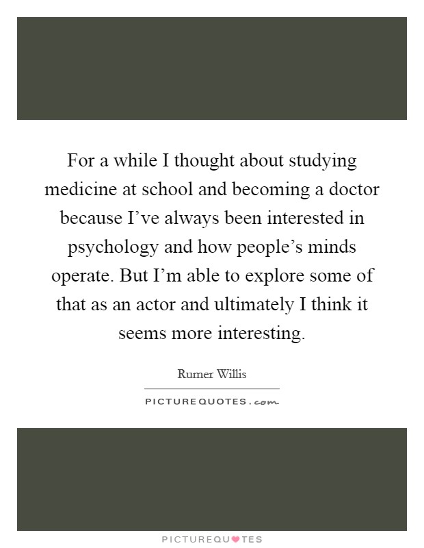 For a while I thought about studying medicine at school and becoming a doctor because I've always been interested in psychology and how people's minds operate. But I'm able to explore some of that as an actor and ultimately I think it seems more interesting. Picture Quote #1