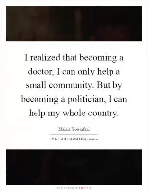I realized that becoming a doctor, I can only help a small community. But by becoming a politician, I can help my whole country Picture Quote #1