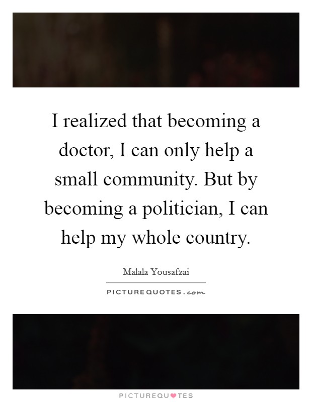 I realized that becoming a doctor, I can only help a small community. But by becoming a politician, I can help my whole country. Picture Quote #1