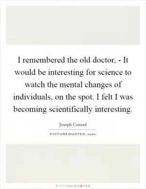 I remembered the old doctor, - It would be interesting for science to watch the mental changes of individuals, on the spot. I felt I was becoming scientifically interesting Picture Quote #1