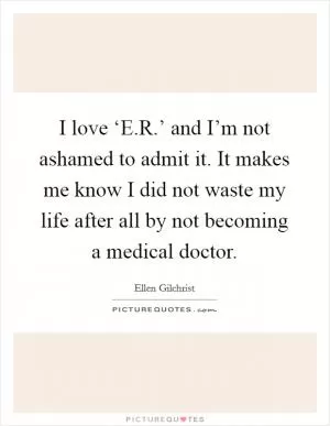 I love ‘E.R.’ and I’m not ashamed to admit it. It makes me know I did not waste my life after all by not becoming a medical doctor Picture Quote #1