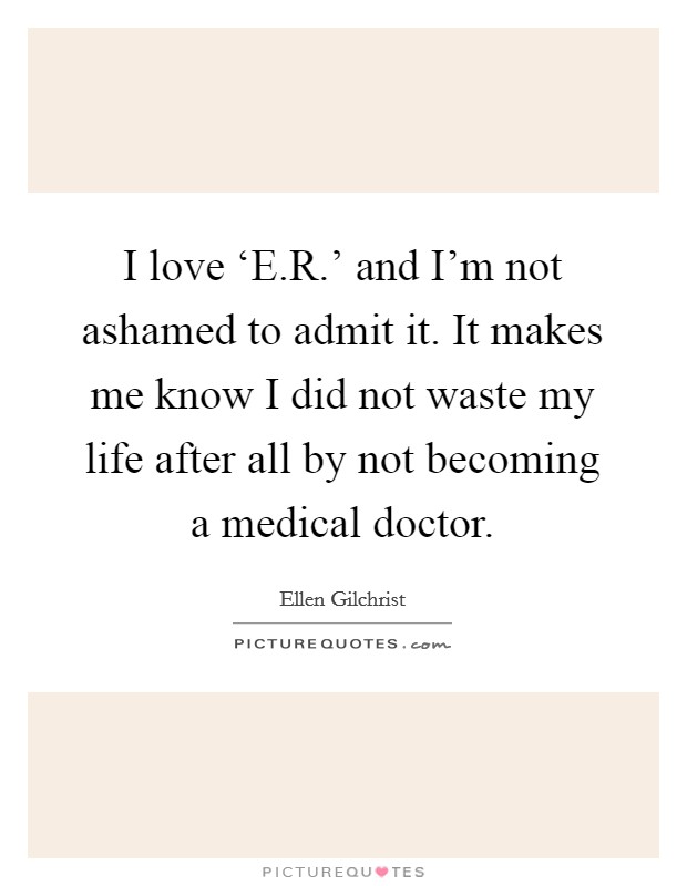 I love ‘E.R.' and I'm not ashamed to admit it. It makes me know I did not waste my life after all by not becoming a medical doctor. Picture Quote #1
