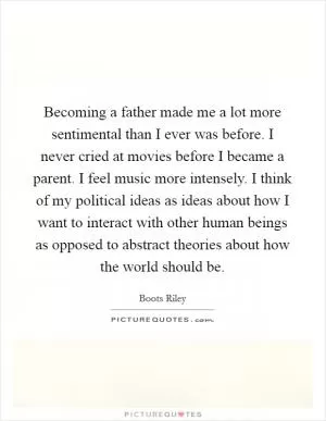 Becoming a father made me a lot more sentimental than I ever was before. I never cried at movies before I became a parent. I feel music more intensely. I think of my political ideas as ideas about how I want to interact with other human beings as opposed to abstract theories about how the world should be Picture Quote #1