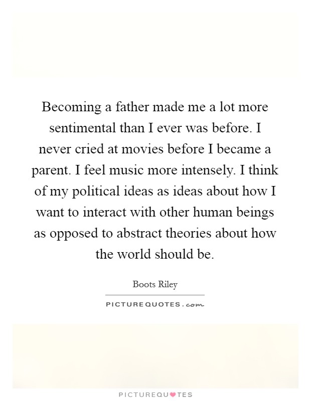 Becoming a father made me a lot more sentimental than I ever was before. I never cried at movies before I became a parent. I feel music more intensely. I think of my political ideas as ideas about how I want to interact with other human beings as opposed to abstract theories about how the world should be. Picture Quote #1