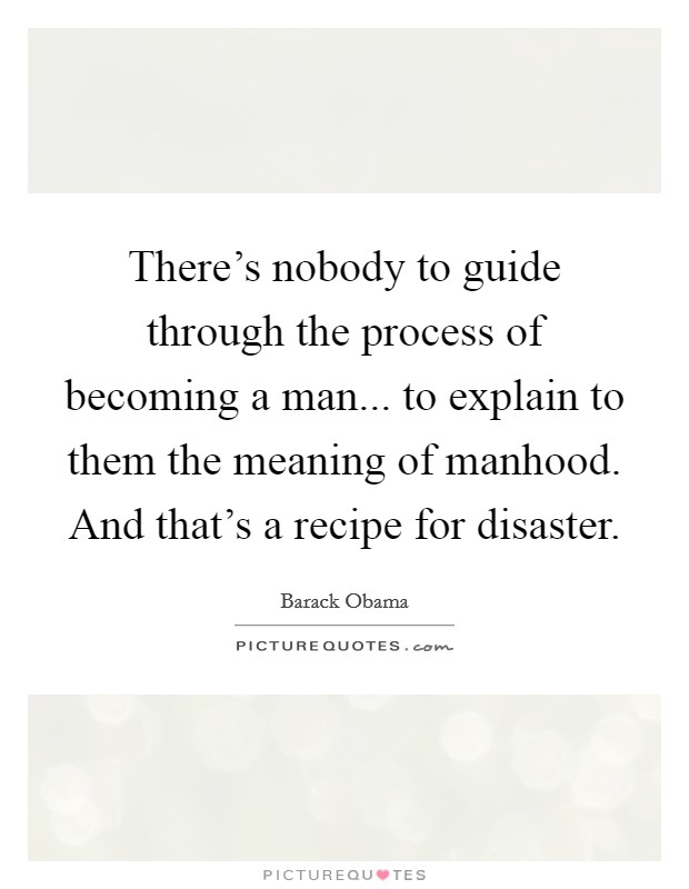 There's nobody to guide through the process of becoming a man... to explain to them the meaning of manhood. And that's a recipe for disaster. Picture Quote #1