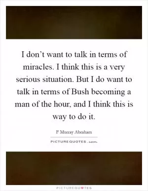 I don’t want to talk in terms of miracles. I think this is a very serious situation. But I do want to talk in terms of Bush becoming a man of the hour, and I think this is way to do it Picture Quote #1