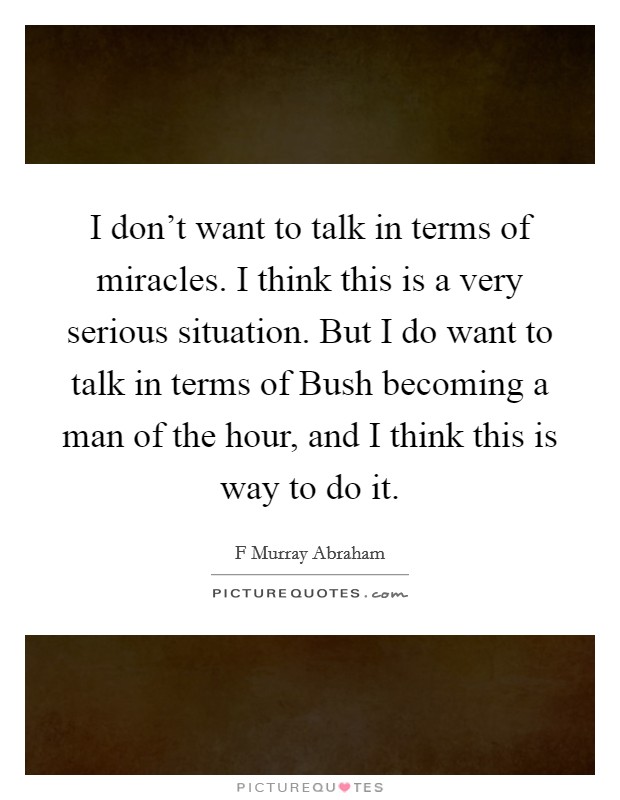 I don't want to talk in terms of miracles. I think this is a very serious situation. But I do want to talk in terms of Bush becoming a man of the hour, and I think this is way to do it. Picture Quote #1