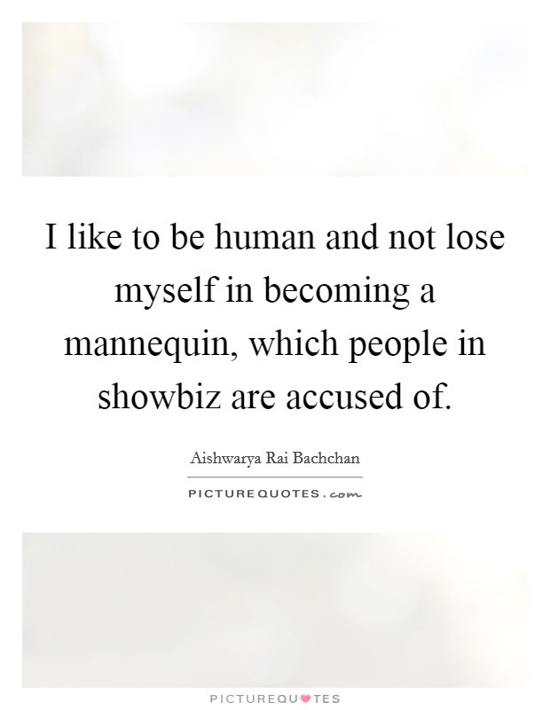 I like to be human and not lose myself in becoming a mannequin, which people in showbiz are accused of. Picture Quote #1