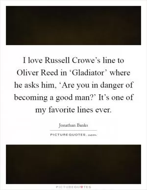 I love Russell Crowe’s line to Oliver Reed in ‘Gladiator’ where he asks him, ‘Are you in danger of becoming a good man?’ It’s one of my favorite lines ever Picture Quote #1