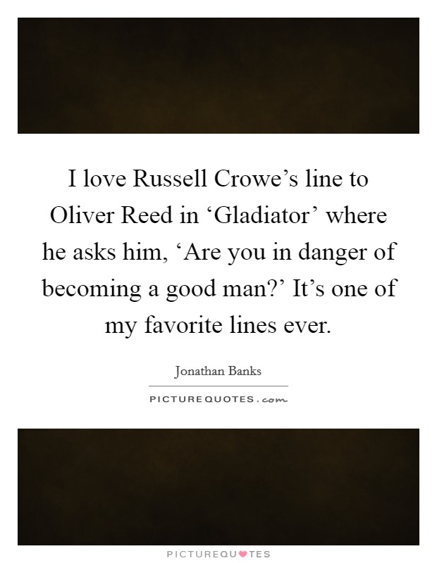 I love Russell Crowe's line to Oliver Reed in ‘Gladiator' where he asks him, ‘Are you in danger of becoming a good man?' It's one of my favorite lines ever. Picture Quote #1