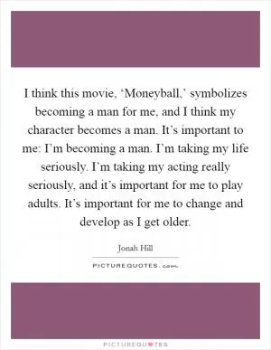 I think this movie, ‘Moneyball,’ symbolizes becoming a man for me, and I think my character becomes a man. It’s important to me: I’m becoming a man. I’m taking my life seriously. I’m taking my acting really seriously, and it’s important for me to play adults. It’s important for me to change and develop as I get older Picture Quote #1