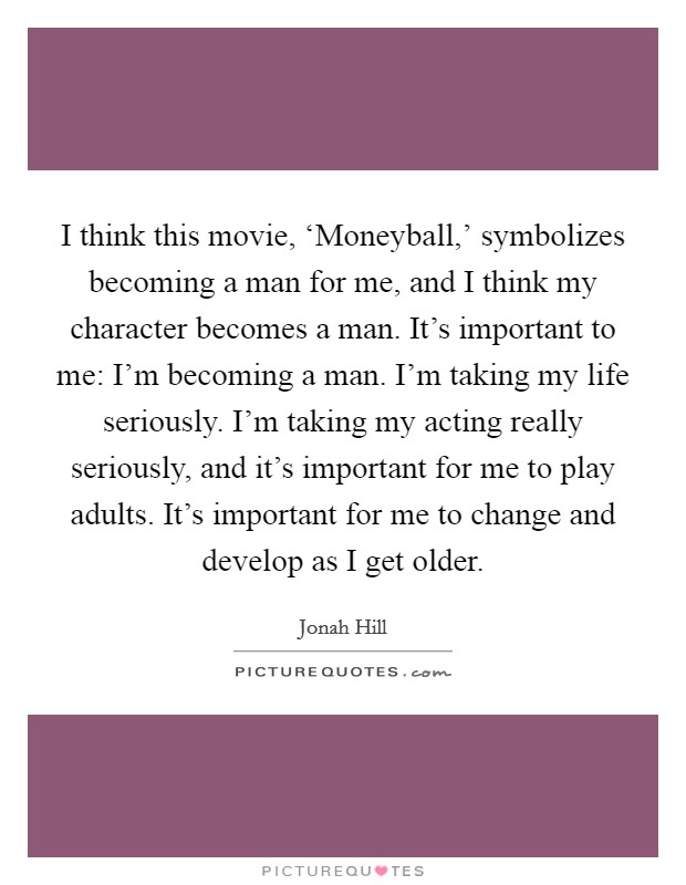 I think this movie, ‘Moneyball,' symbolizes becoming a man for me, and I think my character becomes a man. It's important to me: I'm becoming a man. I'm taking my life seriously. I'm taking my acting really seriously, and it's important for me to play adults. It's important for me to change and develop as I get older. Picture Quote #1