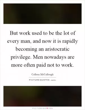 But work used to be the lot of every man, and now it is rapidly becoming an aristocratic privilege. Men nowadays are more often paid not to work Picture Quote #1