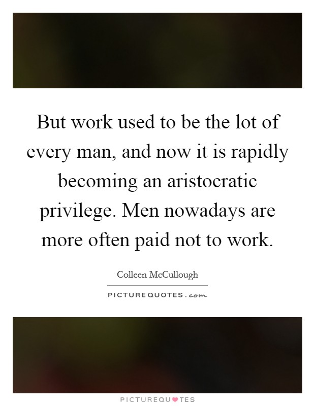 But work used to be the lot of every man, and now it is rapidly becoming an aristocratic privilege. Men nowadays are more often paid not to work. Picture Quote #1