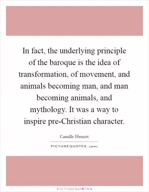 In fact, the underlying principle of the baroque is the idea of transformation, of movement, and animals becoming man, and man becoming animals, and mythology. It was a way to inspire pre-Christian character Picture Quote #1