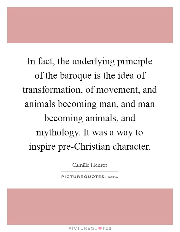 In fact, the underlying principle of the baroque is the idea of transformation, of movement, and animals becoming man, and man becoming animals, and mythology. It was a way to inspire pre-Christian character. Picture Quote #1