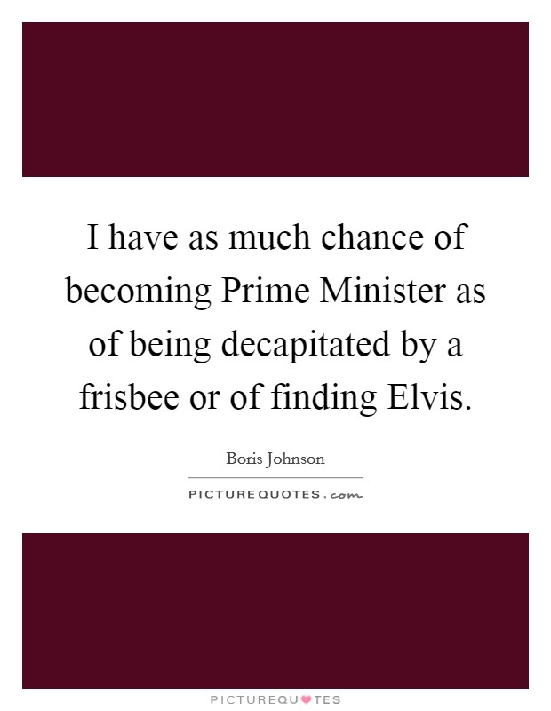 I have as much chance of becoming Prime Minister as of being decapitated by a frisbee or of finding Elvis. Picture Quote #1
