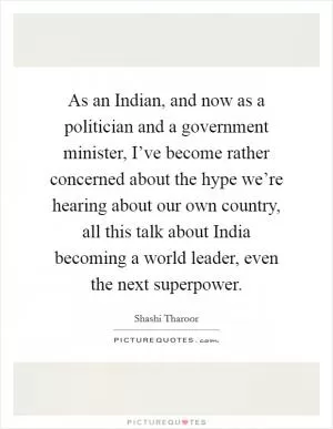 As an Indian, and now as a politician and a government minister, I’ve become rather concerned about the hype we’re hearing about our own country, all this talk about India becoming a world leader, even the next superpower Picture Quote #1