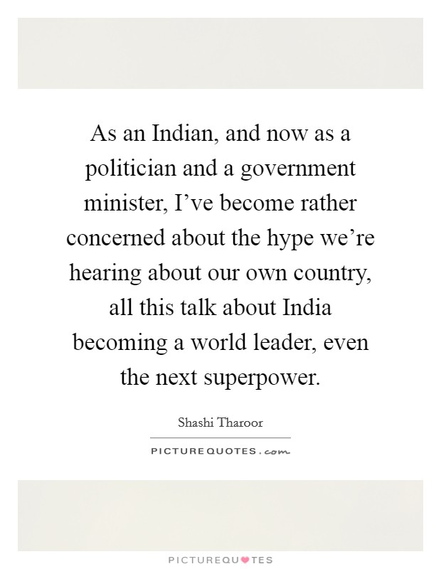 As an Indian, and now as a politician and a government minister, I've become rather concerned about the hype we're hearing about our own country, all this talk about India becoming a world leader, even the next superpower. Picture Quote #1