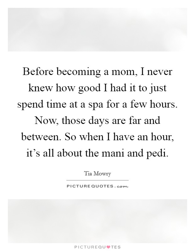 Before becoming a mom, I never knew how good I had it to just spend time at a spa for a few hours. Now, those days are far and between. So when I have an hour, it's all about the mani and pedi. Picture Quote #1