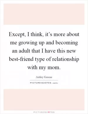 Except, I think, it’s more about me growing up and becoming an adult that I have this new best-friend type of relationship with my mom Picture Quote #1