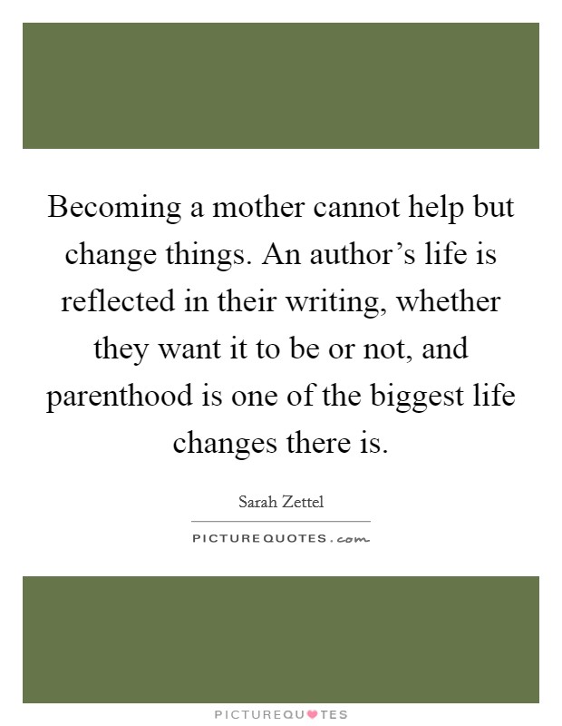 Becoming a mother cannot help but change things. An author's life is reflected in their writing, whether they want it to be or not, and parenthood is one of the biggest life changes there is. Picture Quote #1