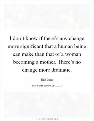 I don’t know if there’s any change more significant that a human being can make than that of a woman becoming a mother. There’s no change more dramatic Picture Quote #1