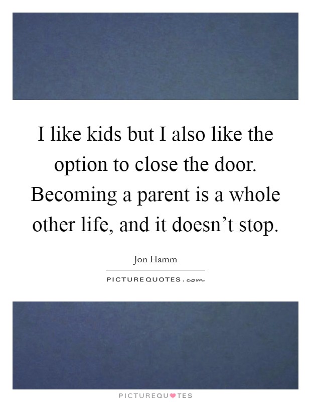 I like kids but I also like the option to close the door. Becoming a parent is a whole other life, and it doesn't stop. Picture Quote #1