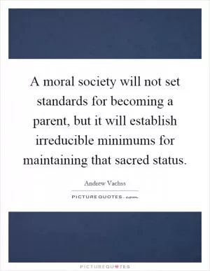 A moral society will not set standards for becoming a parent, but it will establish irreducible minimums for maintaining that sacred status Picture Quote #1