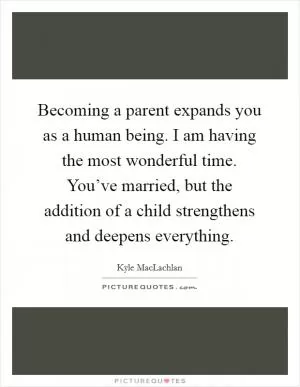 Becoming a parent expands you as a human being. I am having the most wonderful time. You’ve married, but the addition of a child strengthens and deepens everything Picture Quote #1