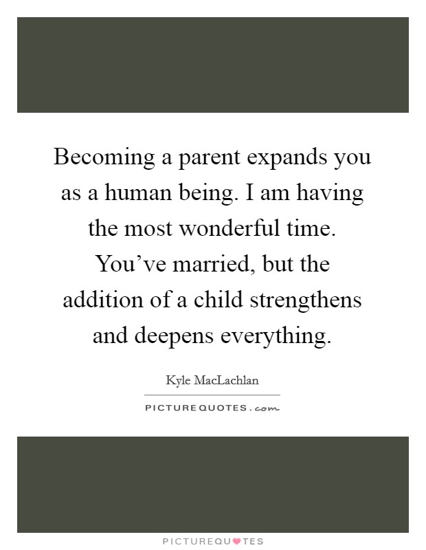 Becoming a parent expands you as a human being. I am having the most wonderful time. You've married, but the addition of a child strengthens and deepens everything. Picture Quote #1