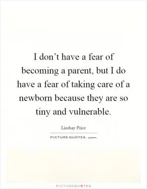 I don’t have a fear of becoming a parent, but I do have a fear of taking care of a newborn because they are so tiny and vulnerable Picture Quote #1