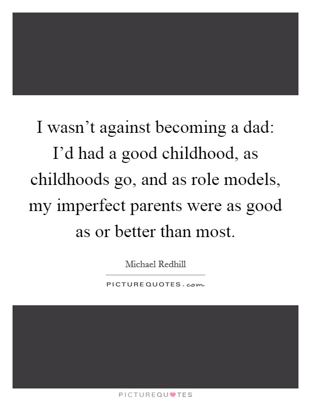 I wasn't against becoming a dad: I'd had a good childhood, as childhoods go, and as role models, my imperfect parents were as good as or better than most. Picture Quote #1