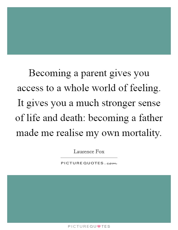 Becoming a parent gives you access to a whole world of feeling. It gives you a much stronger sense of life and death: becoming a father made me realise my own mortality. Picture Quote #1